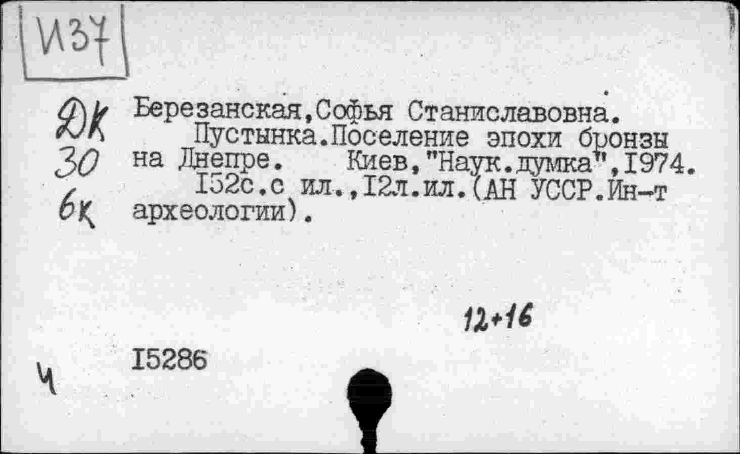 ﻿Березанская,Софья Станиславовна.
Пустынна.Поселение эпохи бронзы на Днепре. Киев,’’Наук.думка*, 1974.
Ь2с.с ил.,12л.ил.(АН УССР.Ин-т археологии).

15286